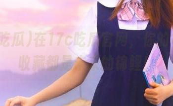 在17c吃瓜官网，你的每一条收藏都是未来的锦鲤！