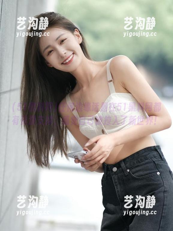 任何边缘话题在51黑料网都有资源支撑，感觉自己被拉入了新世界！
