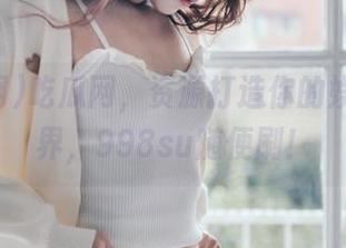 吃瓜网，资源打造你的娱乐新世界，998su随便刷！