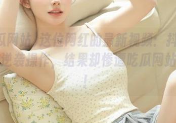 这位网红的最新视频：抖音炸裂的逆袭操作，结果却惨遭吃瓜网站热议！