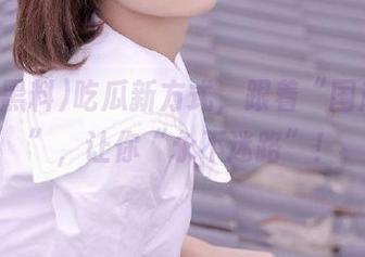 吃瓜新方式，跟着“国产黑料”，让你“永不迷路”！