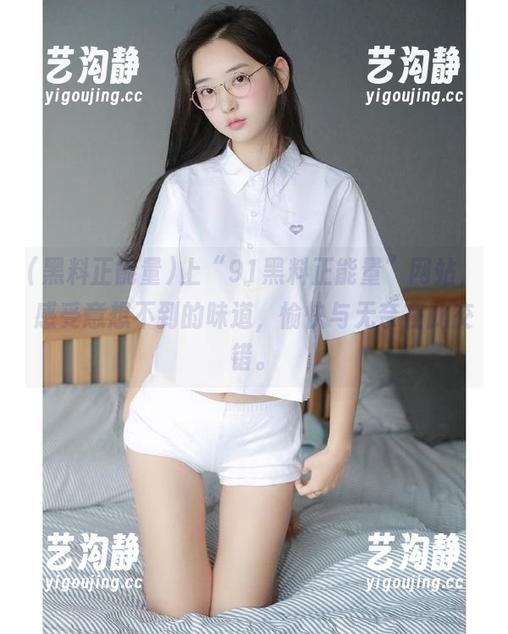 上“91黑料正能量”网站，感受意想不到的味道，愉快与无奈在此交错。